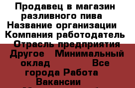Продавец в магазин разливного пива › Название организации ­ Компания-работодатель › Отрасль предприятия ­ Другое › Минимальный оклад ­ 15 000 - Все города Работа » Вакансии   . Мурманская обл.,Оленегорск г.